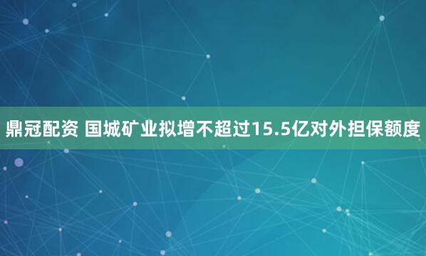 鼎冠配资 国城矿业拟增不超过15.5亿对外担保额度