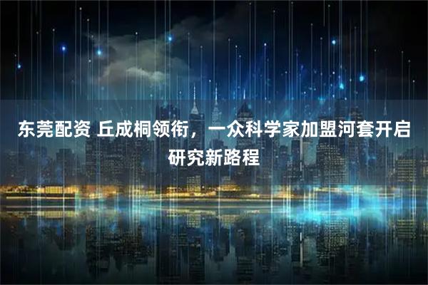 东莞配资 丘成桐领衔，一众科学家加盟河套开启研究新路程
