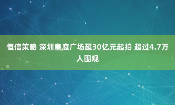 恒信策略 深圳皇庭广场超30亿元起拍 超过4.7万人围观