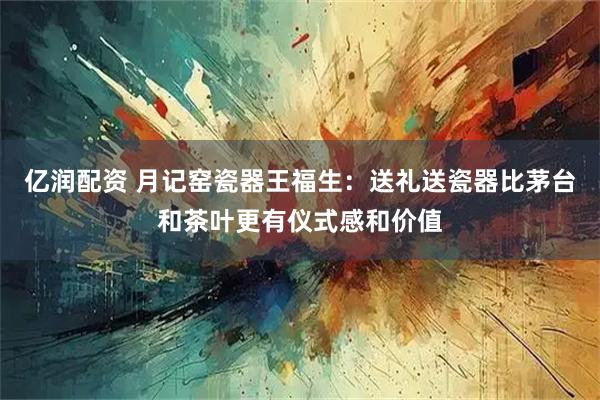 亿润配资 月记窑瓷器王福生：送礼送瓷器比茅台和茶叶更有仪式感和价值