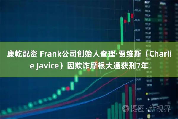 康乾配资 Frank公司创始人查理·贾维斯（Charlie Javice）因欺诈摩根大通获刑7年