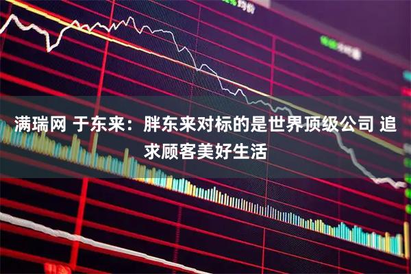 满瑞网 于东来：胖东来对标的是世界顶级公司 追求顾客美好生活