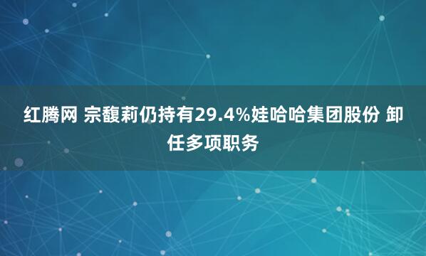 红腾网 宗馥莉仍持有29.4%娃哈哈集团股份 卸任多项职务