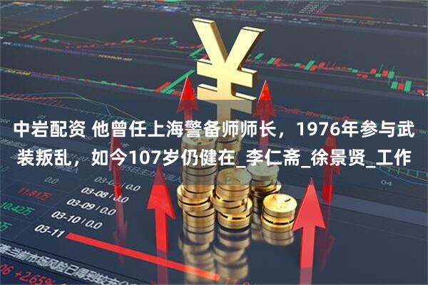 中岩配资 他曾任上海警备师师长，1976年参与武装叛乱，如今107岁仍健在_李仁斋_徐景贤_工作