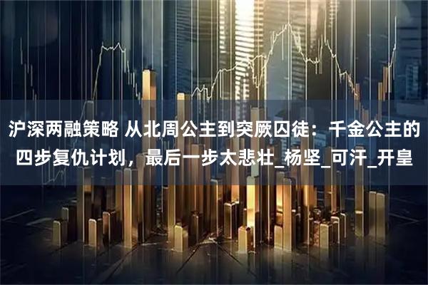沪深两融策略 从北周公主到突厥囚徒：千金公主的四步复仇计划，最后一步太悲壮_杨坚_可汗_开皇