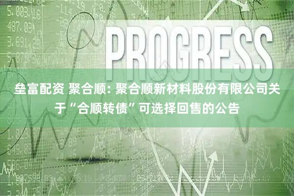 垒富配资 聚合顺: 聚合顺新材料股份有限公司关于“合顺转债”可选择回售的公告