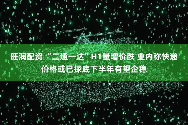 旺润配资 “二通一达”H1量增价跌 业内称快递价格或已探底下半年有望企稳