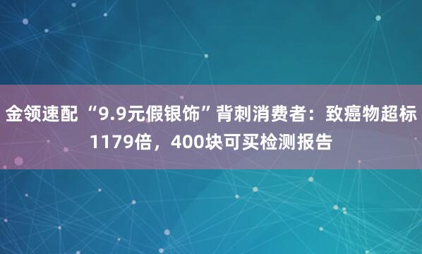 金领速配 “9.9元假银饰”背刺消费者：致癌物超标1179倍，400块可买检测报告
