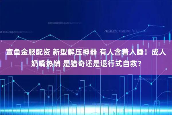 宣鱼金服配资 新型解压神器 有人含着入睡！成人奶嘴热销 是猎奇还是退行式自救？