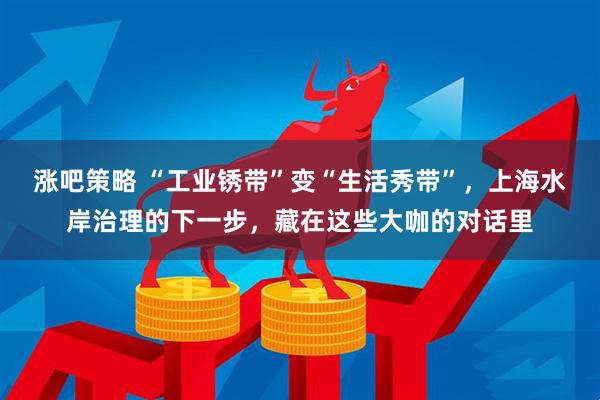 涨吧策略 “工业锈带”变“生活秀带”，上海水岸治理的下一步，藏在这些大咖的对话里