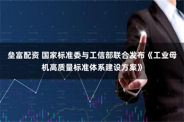 垒富配资 国家标准委与工信部联合发布《工业母机高质量标准体系建设方案》