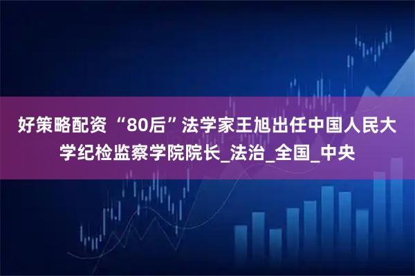 好策略配资 “80后”法学家王旭出任中国人民大学纪检监察学院院长_法治_全国_中央