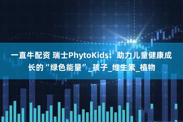 一直牛配资 瑞士PhytoKids:助力儿童健康成长的“绿色能量”_孩子_维生素_植物