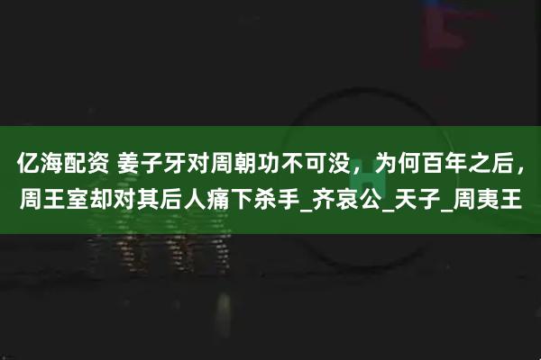 亿海配资 姜子牙对周朝功不可没，为何百年之后，周王室却对其后人痛下杀手_齐哀公_天子_周夷王