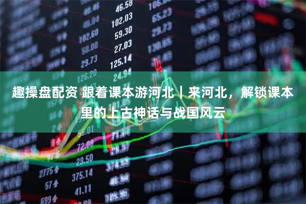 趣操盘配资 跟着课本游河北｜来河北，解锁课本里的上古神话与战国风云