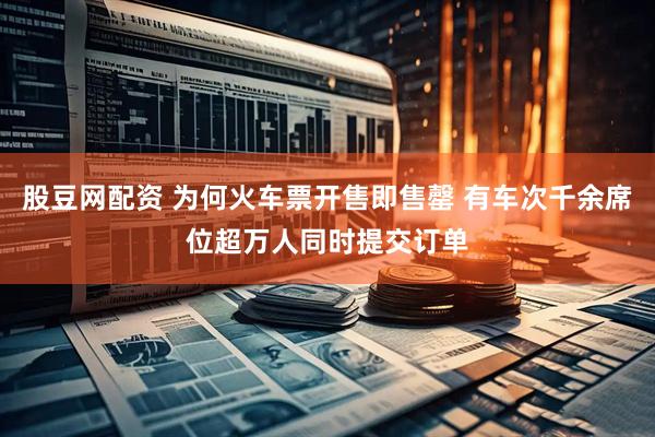 股豆网配资 为何火车票开售即售罄 有车次千余席位超万人同时提交订单