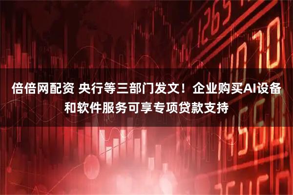 倍倍网配资 央行等三部门发文！企业购买AI设备和软件服务可享专项贷款支持